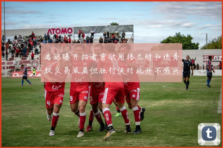名记曝开拓者曾欲用格兰特和选秀权交易浓眉但独行侠对此并不感兴趣