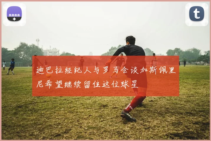 迪巴拉经纪人与罗马会谈加斯佩里尼希望继续留住这位球星