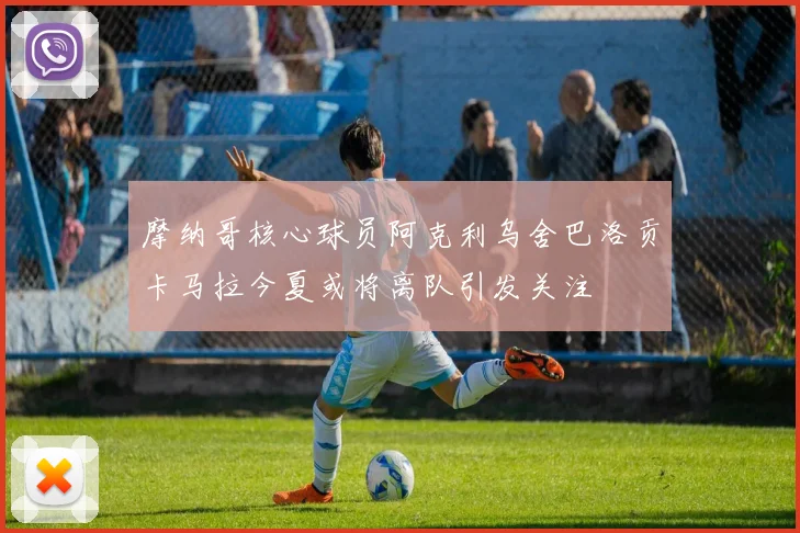 摩纳哥核心球员阿克利乌舍巴洛贡卡马拉今夏或将离队引发关注